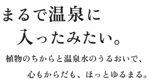まるで温泉に入ったみたい。植物のちからと温泉水のうるおいで、心もからだも、ほっとゆるまる。